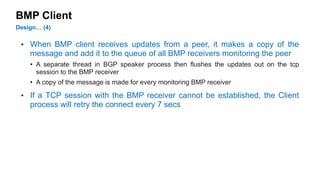 BMP Client 
Design… (4) 
• When BMP client receives updates from a peer, it makes a copy of the 
message and add it to the queue of all BMP receivers monitoring the peer 
• A separate thread in BGP speaker process then flushes the updates out on the tcp 
session to the BMP receiver 
• A copy of the message is made for every monitoring BMP receiver 
• If a TCP session with the BMP receiver cannot be established, the Client 
process will retry the connect every 7 secs 
 