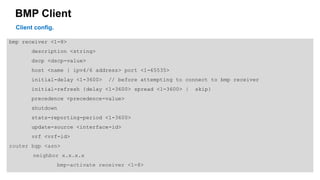 BMP Client 
bmp receiver <1-8> 
description <string> 
dscp <dscp-value> 
host <name | ipv4/6 address> port <1-65535> 
initial-delay <1-3600> // before attempting to connect to bmp receiver 
initial-refresh {delay <1-3600> spread <1-3600> | skip} 
precedence <precedence-value> 
shutdown 
stats-reporting-period <1-3600> 
update-source <interface-id> 
vrf <vrf-id> 
router bgp <asn> 
neighbor x.x.x.x 
bmp-activate receiver <1-8> 
Client config. 
 