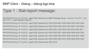 BMP Client – Debug – debug bgp bmp 
Type 1 - Stat-report message: 
RP/0/0/CPU0:Aug 18 10:22:03 : bgp[1039]: [default-ext]: [BMP Message Dump : receiver 10.0.101.1, nbr 
20.0.101.11, type Statistics Report]: 
RP/0/0/CPU0:Aug 18 10:22:03 : bgp[1039]: [default-ext]: 0300 0000 6401 0000 0000 0000 0000 0000 
RP/0/0/CPU0:Aug 18 10:22:03 : bgp[1039]: [default-ext]: 0000 0000 0000 0000 0000 0000 1400 650b 
RP/0/0/CPU0:Aug 18 10:22:03 : bgp[1039]: [default-ext]: 0000 0065 1400 650b 53f2 363b 000b 20f1 
RP/0/0/CPU0:Aug 18 10:22:03 : bgp[1039]: [default-ext]: 0000 0005 0001 0004 0000 0090 0004 0004 
RP/0/0/CPU0:Aug 18 10:22:03 : bgp[1039]: [default-ext]: 0000 0028 0005 0004 0000 0038 0007 0008 
RP/0/0/CPU0:Aug 18 10:22:03 : bgp[1039]: [default-ext]: 0000 0000 0000 0018 0008 0008 0000 0000 
RP/0/0/CPU0:Aug 18 10:22:03 : bgp[1039]: [default-ext]: 0000 0018 
 