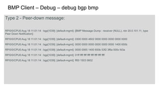 BMP Client – Debug – debug bgp bmp 
Type 2 - Peer-down message: 
RP/0/0/CPU0:Aug 18 11:01:14 : bgp[1039]: [default-mgmt]: [BMP Message Dump : receiver (NULL), nbr 20.0.101.11, type 
Peer Down Notification]: 
RP/0/0/CPU0:Aug 18 11:01:14 : bgp[1039]: [default-mgmt]: 0300 0000 4602 0000 0000 0000 0000 0000 
RP/0/0/CPU0:Aug 18 11:01:14 : bgp[1039]: [default-mgmt]: 0000 0000 0000 0000 0000 0000 1400 650b 
RP/0/0/CPU0:Aug 18 11:01:14 : bgp[1039]: [default-mgmt]: 0000 0065 1400 650b 53f2 3f6a 000c fd3a 
RP/0/0/CPU0:Aug 18 11:01:14 : bgp[1039]: [default-mgmt]: 01ff ffff ffff ffff ffff ffff ffff ffff 
RP/0/0/CPU0:Aug 18 11:01:14 : bgp[1039]: [default-mgmt]: ff00 1503 0602 
 