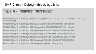 BMP Client – Debug – debug bgp bmp 
Type 4 - Initiation message: 
RP/0/0/CPU0:Aug 18 10:08:13 : bgp[1039]: [default-ext]: [BMP Message Dump : receiver 10.0.101.1, nbr (None), type 
Initiation Message]: 
RP/0/0/CPU0:Aug 18 10:08:13 : bgp[1039]: [default-ext]: 0300 0000 6b04 0001 005b 4369 7363 6f20 
RP/0/0/CPU0:Aug 18 10:08:13 : bgp[1039]: [default-ext]: 494f 5320 5852 2053 6f66 7477 6172 652c 
RP/0/0/CPU0:Aug 18 10:08:13 : bgp[1039]: [default-ext]: 2056 6572 7369 6f6e 2035 2e32 2e32 2e31 
RP/0/0/CPU0:Aug 18 10:08:13 : bgp[1039]: [default-ext]: 3849 5b44 6566 6175 6c74 5d0a 436f 7079 
RP/0/0/CPU0:Aug 18 10:08:13 : bgp[1039]: [default-ext]: 7269 6768 7420 2863 2920 3230 3134 2062 
RP/0/0/CPU0:Aug 18 10:08:13 : bgp[1039]: [default-ext]: 7920 4369 7363 6f20 5379 7374 656d 732c 
RP/0/0/CPU0:Aug 18 10:08:13 : bgp[1039]: [default-ext]: 2049 6e63 2e00 0200 0252 32 
 