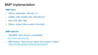 BMP implementation 
BMP client 
- ASR1K, CSR1000v : IOS-XE 3.11 
- ASR9K, CRS, NCS6K, XRv: IOS-XR 5.2.2 
- N3K, N7K, N9K: TBD 
- Others: Juniper (older version of the draft) 
BMP collector 
- OpenBMP: Open Source: using MySQL 
https://www.openbmp.org/ 
- BMP receiver: Open Source: Writen from scratch in Python 
https://code.google.com/p/bmpreceiver/ 
 