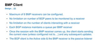 BMP Client 
Design… (2) 
• Maximum of 8 BMP receivers can be configured. 
• No limitation on number of BGP peers to be monitored by a receiver 
• No limitation on the number of clients interacting with a receiver 
• Each BGP instance maintains a queue per BMP receiver 
• Once the session with the BMP receiver comes up, the client starts sending 
the current view (unless configured not to…) and any subsequent updates. 
• The BGP client is the Active side & the BMP receiver is the passive listener 
 