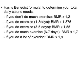 • Harris Benedict formula: to determine your total
daily caloric needs.
- if you don´t do much exercise: BMR x 1,2
- if you do exercise (1-3days): BMR x 1,375
- if you do exercise (3-5 days): BMR x 1,55
- if you do much exercise (6-7 days): BMR x 1,7
- if you do a lot of exercise: BMR x 1,9
 