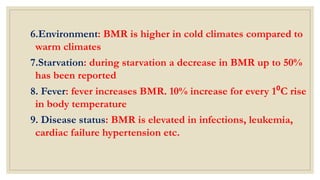 6.Environment: BMR is higher in cold climates compared to
warm climates
7.Starvation: during starvation a decrease in BMR up to 50%
has been reported
8. Fever: fever increases BMR. 10% increase for every 1⁰C rise
in body temperature
9. Disease status: BMR is elevated in infections, leukemia,
cardiac failure hypertension etc.
 
