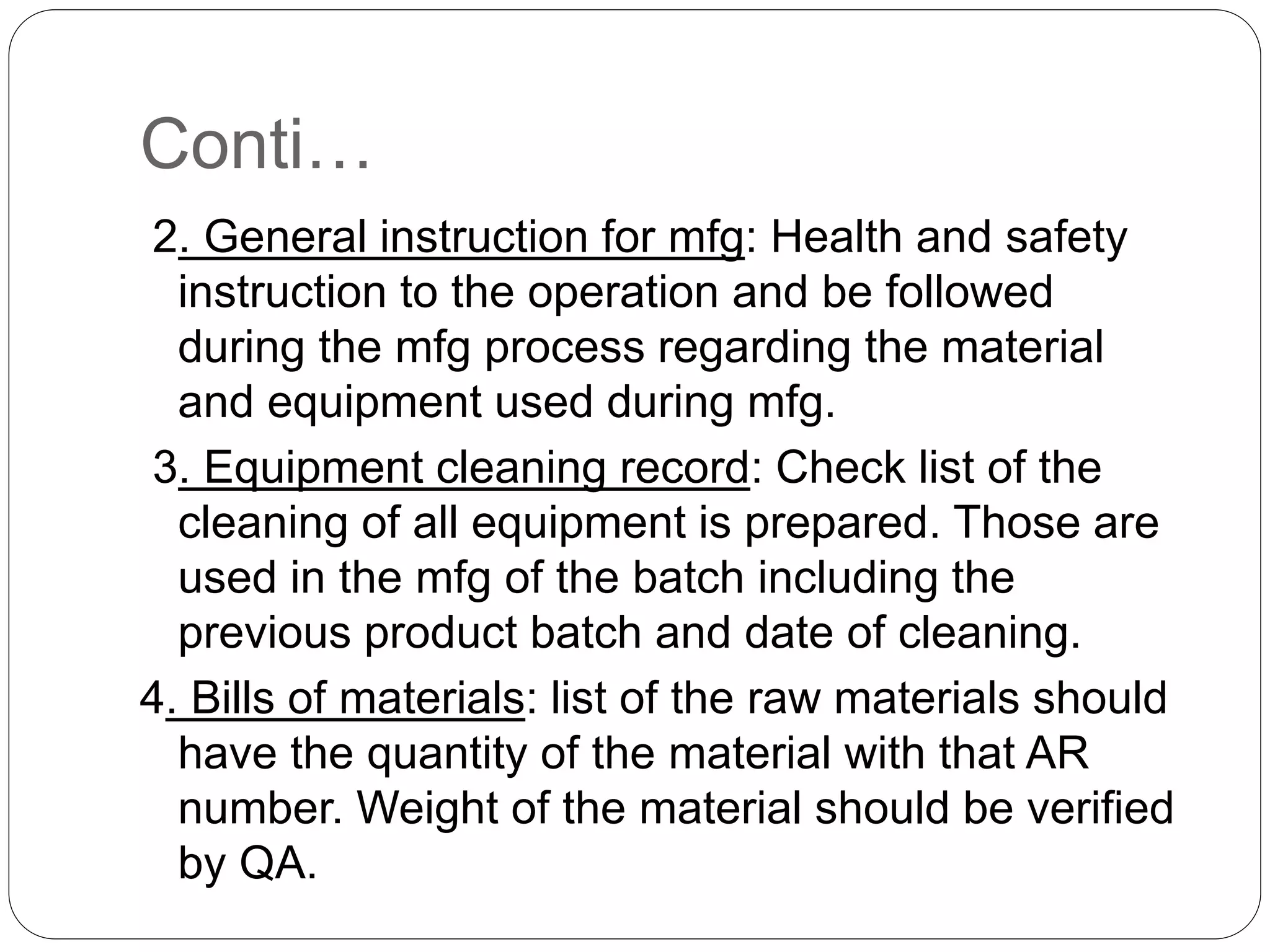 Conti…
2. General instruction for mfg: Health and safety
instruction to the operation and be followed
during the mfg process regarding the material
and equipment used during mfg.
3. Equipment cleaning record: Check list of the
cleaning of all equipment is prepared. Those are
used in the mfg of the batch including the
previous product batch and date of cleaning.
4. Bills of materials: list of the raw materials should
have the quantity of the material with that AR
number. Weight of the material should be verified
by QA.
 
