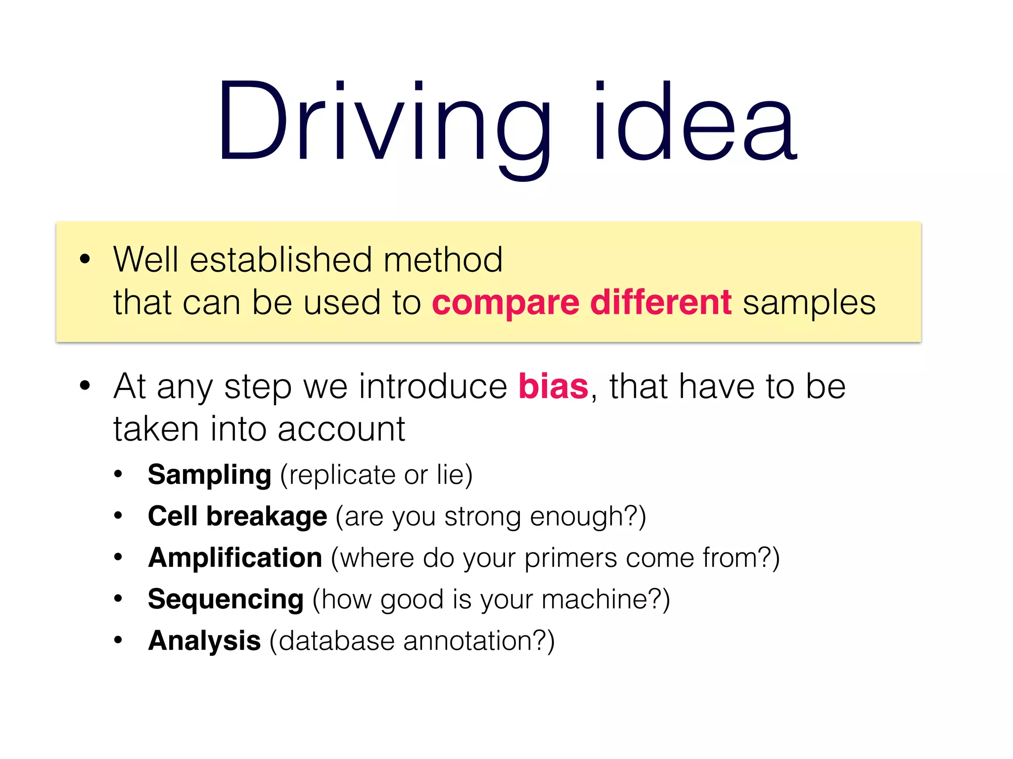 Driving idea
• Well established method  
that can be used to compare different samples
• At any step we introduce bias, that have to be
taken into account
• Sampling (replicate or lie)
• Cell breakage (are you strong enough?)
• Ampliﬁcation (where do your primers come from?)
• Sequencing (how good is your machine?)
• Analysis (database annotation?)
 