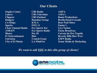 Our Clients Staples Center CBS Radio AMFA Lakers CBS Television AMA’s Clippers CBS Outdoor Baam Productions Dodgers Donahue Group Brotherhood Crusade LA Kings KTLA Bear Paul Shoes Sparks FOX 11 Emmy’s Clear Channel Radio  Fox Sports Net Live Nation AMGEN Fox Sports Radio Fiesta Broadway Disney Pac 10 Carreta de Oro Tequila E! Entertainment Dior Beverly Hills Bow Wow Univision Crunch Gyms ESPN Radio City of El Monte LA FilmFest Zoom Media & Marketing We want to add  YOU  to this elite group of clients! 