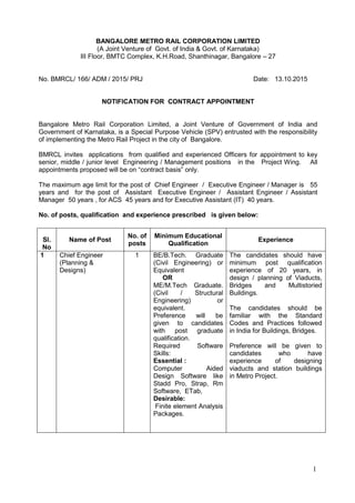 1
BANGALORE METRO RAIL CORPORATION LIMITED
(A Joint Venture of Govt. of India & Govt. of Karnataka)
III Floor, BMTC Complex, K.H.Road, Shanthinagar, Bangalore – 27
No. BMRCL/ 166/ ADM / 2015/ PRJ Date: 13.10.2015
NOTIFICATION FOR CONTRACT APPOINTMENT
Bangalore Metro Rail Corporation Limited, a Joint Venture of Government of India and
Government of Karnataka, is a Special Purpose Vehicle (SPV) entrusted with the responsibility
of implementing the Metro Rail Project in the city of Bangalore.
BMRCL invites applications from qualified and experienced Officers for appointment to key
senior, middle / junior level Engineering / Management positions in the Project Wing. All
appointments proposed will be on “contract basis” only.
The maximum age limit for the post of Chief Engineer / Executive Engineer / Manager is 55
years and for the post of Assistant Executive Engineer / Assistant Engineer / Assistant
Manager 50 years , for ACS 45 years and for Executive Assistant (IT) 40 years.
No. of posts, qualification and experience prescribed is given below:
Sl.
No
Name of Post
No. of
posts
Minimum Educational
Qualification
Experience
1 Chief Engineer
(Planning &
Designs)
1 BE/B.Tech. Graduate
(Civil Engineering) or
Equivalent
OR
ME/M.Tech Graduate.
(Civil / Structural
Engineering) or
equivalent.
Preference will be
given to candidates
with post graduate
qualification.
Required Software
Skills:
Essential :
Computer Aided
Design Software like
Stadd Pro, Strap, Rm
Software, ETab,
Desirable:
Finite element Analysis
Packages.
The candidates should have
minimum post qualification
experience of 20 years, in
design / planning of Viaducts,
Bridges and Multistoried
Buildings.
The candidates should be
familiar with the Standard
Codes and Practices followed
in India for Buildings, Bridges.
Preference will be given to
candidates who have
experience of designing
viaducts and station buildings
in Metro Project.
 
