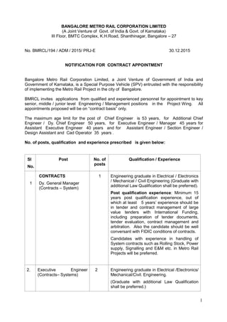 1
BANGALORE METRO RAIL CORPORATION LIMITED
(A Joint Venture of Govt. of India & Govt. of Karnataka)
III Floor, BMTC Complex, K.H.Road, Shanthinagar, Bangalore – 27
No. BMRCL/194 / ADM / 2015/ PRJ-E 30.12.2015
NOTIFICATION FOR CONTRACT APPOINTMENT
Bangalore Metro Rail Corporation Limited, a Joint Venture of Government of India and
Government of Karnataka, is a Special Purpose Vehicle (SPV) entrusted with the responsibility
of implementing the Metro Rail Project in the city of Bangalore.
BMRCL invites applications from qualified and experienced personnel for appointment to key
senior, middle / junior level Engineering / Management positions in the Project Wing. All
appointments proposed will be on “contract basis” only.
The maximum age limit for the post of Chief Engineer is 53 years, for Additional Chief
Engineer / Dy. Chief Engineer 50 years, for Executive Engineer / Manager 45 years for
Assistant Executive Engineer 40 years and for Assistant Engineer / Section Engineer /
Design Assistant and Cad Operator 35 years .
No. of posts, qualification and experience prescribed is given below:
Sl
No. Ssss
Post No. of
posts
Qualification / Experience
1
CONTRACTS
Dy. General Manager
(Contracts – System)
1 Engineering graduate in Electrical / Electronics
/ Mechanical / Civil Engineering (Graduate with
additional Law Qualification shall be preferred).
Post qualification experience: Minimum 15
years post qualification experience, out of
which at least 5 years’ experience should be
in tender and contract management of large
value tenders with International Funding,
including preparation of tender documents,
tender evaluation, contract management and
arbitration. Also the candidate should be well
conversant with FIDIC conditions of contracts.
Candidates with experience in handling of
System contracts such as Rolling Stock, Power
supply, Signalling and E&M etc. in Metro Rail
Projects will be preferred.
2. Executive Engineer
(Contracts– Systems)
2 Engineering graduate in Electrical /Electronics/
Mechanical/Civil. Engineering.
(Graduate with additional Law Qualification
shall be preferred.)
 