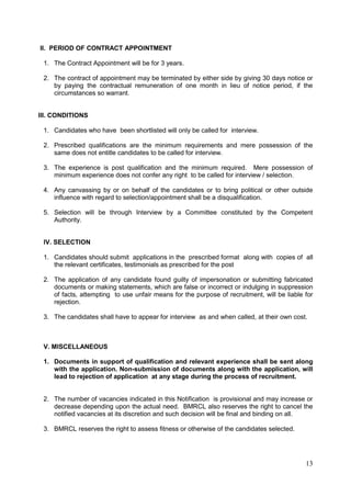 13
II. PERIOD OF CONTRACT APPOINTMENT
1. The Contract Appointment will be for 3 years.
2. The contract of appointment may be terminated by either side by giving 30 days notice or
by paying the contractual remuneration of one month in lieu of notice period, if the
circumstances so warrant.
III. CONDITIONS
1. Candidates who have been shortlisted will only be called for interview.
2. Prescribed qualifications are the minimum requirements and mere possession of the
same does not entitle candidates to be called for interview.
3. The experience is post qualification and the minimum required. Mere possession of
minimum experience does not confer any right to be called for interview / selection.
4. Any canvassing by or on behalf of the candidates or to bring political or other outside
influence with regard to selection/appointment shall be a disqualification.
5. Selection will be through Interview by a Committee constituted by the Competent
Authority.
IV. SELECTION
1. Candidates should submit applications in the prescribed format along with copies of all
the relevant certificates, testimonials as prescribed for the post
2. The application of any candidate found guilty of impersonation or submitting fabricated
documents or making statements, which are false or incorrect or indulging in suppression
of facts, attempting to use unfair means for the purpose of recruitment, will be liable for
rejection.
3. The candidates shall have to appear for interview as and when called, at their own cost.
V. MISCELLANEOUS
1. Documents in support of qualification and relevant experience shall be sent along
with the application. Non-submission of documents along with the application, will
lead to rejection of application at any stage during the process of recruitment.
2. The number of vacancies indicated in this Notification is provisional and may increase or
decrease depending upon the actual need. BMRCL also reserves the right to cancel the
notified vacancies at its discretion and such decision will be final and binding on all.
3. BMRCL reserves the right to assess fitness or otherwise of the candidates selected.
 