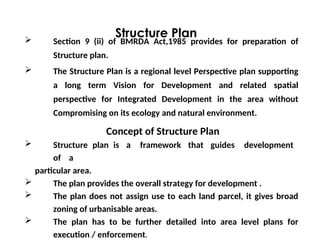  Section 9 (ii) of BMRDA Act,1985 provides for preparation of
Structure plan.
 The Structure Plan is a regional level Perspective plan supporting
a long term Vision for Development and related spatial
perspective for Integrated Development in the area without
Compromising on its ecology and natural environment.
Concept of Structure Plan
 Structure plan is a framework that guides development
of a
particular area.
 The plan provides the overall strategy for development .
 The plan does not assign use to each land parcel, it gives broad
zoning of urbanisable areas.
 The plan has to be further detailed into area level plans for
execution / enforcement.
Structure Plan
 