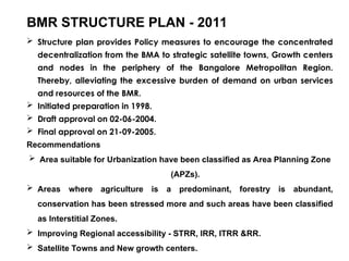 BMR STRUCTURE PLAN - 2011
 Structure plan provides Policy measures to encourage the concentrated
decentralization from the BMA to strategic satellite towns, Growth centers
and nodes in the periphery of the Bangalore Metropolitan Region.
Thereby, alleviating the excessive burden of demand on urban services
and resources of the BMR.
 Initiated preparation in 1998.
 Draft approval on 02-06-2004.
 Final approval on 21-09-2005.
Recommendations
 Area suitable for Urbanization have been classified as Area Planning Zone
(APZs).
 Areas where agriculture is a predominant, forestry is abundant,
conservation has been stressed more and such areas have been classified
as Interstitial Zones.
 Improving Regional accessibility - STRR, IRR, ITRR &RR.
 Satellite Towns and New growth centers.
 