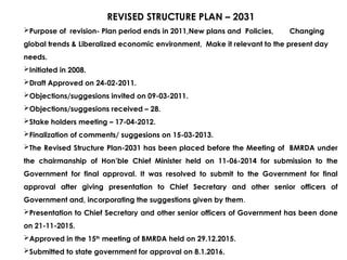 REVISED STRUCTURE PLAN – 2031
Purpose of revision- Plan period ends in 2011,New plans and Policies, Changing
global trends & Liberalized economic environment, Make it relevant to the present day
needs.
Initiated in 2008.
Draft Approved on 24-02-2011.
Objections/suggesions invited on 09-03-2011.
Objections/suggesions received – 28.
Stake holders meeting – 17-04-2012.
Finalization of comments/ suggesions on 15-03-2013.
The Revised Structure Plan-2031 has been placed before the Meeting of BMRDA under
the chairmanship of Hon’ble Chief Minister held on 11-06-2014 for submission to the
Government for final approval. It was resolved to submit to the Government for final
approval after giving presentation to Chief Secretary and other senior officers of
Government and, incorporating the suggestions given by them.
Presentation to Chief Secretary and other senior officers of Government has been done
on 21-11-2015.
Approved in the 15th
meeting of BMRDA held on 29.12.2015.
Submitted to state government for approval on 8.1.2016.
 