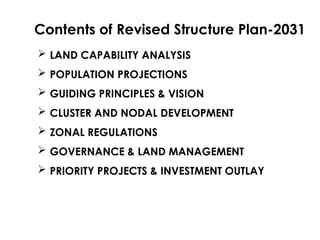  LAND CAPABILITY ANALYSIS
 POPULATION PROJECTIONS
 GUIDING PRINCIPLES & VISION
 CLUSTER AND NODAL DEVELOPMENT
 ZONAL REGULATIONS
 GOVERNANCE & LAND MANAGEMENT
 PRIORITY PROJECTS & INVESTMENT OUTLAY
Contents of Revised Structure Plan-2031
 