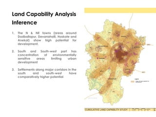 Land Capability Analysis
Inference
1. The N & NE towns (areas around
Dodballapur, Devanahalli, Hoskote and
Anekal) show high potential for
development.
2. South and South-west part has
concentration of environmentally
sensitive areas limiting urban
development
3. Settlements along major corridors in the
south and south-west have
comparatively higher potential
 