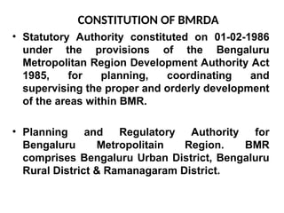 CONSTITUTION OF BMRDA
• Statutory Authority constituted on 01-02-1986
under the provisions of the Bengaluru
Metropolitan Region Development Authority Act
1985, for planning, coordinating and
supervising the proper and orderly development
of the areas within BMR.
• Planning and Regulatory Authority for
Bengaluru Metropolitain Region. BMR
comprises Bengaluru Urban District, Bengaluru
Rural District & Ramanagaram District.
 