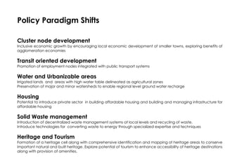 Policy Paradigm Shifts
Cluster node development
Inclusive economic growth by encouraging local economic development of smaller towns, exploring benefits of
agglomeration economies
Transit oriented development
Promotion of employment nodes integrated with public transport systems
Water and Urbanizable areas
Irrigated lands and areas with high water table delineated as agricultural zones
Preservation of major and minor watersheds to enable regional level ground water recharge
Housing
Potential to introduce private sector in building affordable housing and building and managing infrastructure for
affordable housing
Solid Waste management
Introduction of decentralized waste management systems at local levels and recycling of waste.
Introduce technologies for converting waste to energy through specialized expertise and techniques
Heritage and Tourism
Formation of a heritage cell along with comprehensive identification and mapping of heritage areas to conserve
important natural and built heritage. Explore potential of tourism to enhance accessibility of heritage destinations
along with provision of amenities.
 