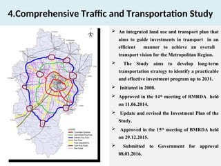 4.Comprehensive Traffic and Transportation Study
 An integrated land use and transport plan that
aims to guide investments in transport in an
efficient manner to achieve an overall
transport vision for the Metropolitan Region.
 The Study aims to develop long-term
transportation strategy to identify a practicable
and effective investment program up to 2031.
 Initiated in 2008.
 Approved in the 14th
meeting of BMRDA held
on 11.06.2014.
 Update and revised the Investment Plan of the
Study.
 Approved in the 15th
meeting of BMRDA held
on 29.12.2015.
 Submitted to Government for approval
08.01.2016.
 