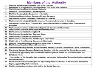 1. The Chief Minister of Karnataka who shall be the Chairman.
2. The Minister in charge of urban Development who shall be the Vice- Chairman.
3. The Chairman, Bangalore Development Authority.
4. The Mayor, Corporation of the City of Bangalore.
5. The Chief Secretary to the Government of Karnataka.
6. The Divisional Commissioner, Bangalore Division, Bangalore.
7. The Secretary, Finance Department Government of Karnataka.
8. The Secretary, Housing and Urban Development Department, Government of Karnataka.
9.
The Secretary, Public Works Command Area Development and Electricity Department, Government of
Karnataka.
10. The Secretary, Commerce and Industries Department, Government of Karnataka.
11. The Chairman, Bangalore Water Supply and Sewerage Board.
12. The Chairman, Karnataka Housing Board.
13. The Chairman, Karnataka Slum Clearance Board.
14. The Chairman, Karnataka Electricity Board.
15. The Chairman, Karnataka State Road Transport Corporation.
16. The Director of Town Planning, Government of Karnataka.
17. The Chief Conservator of Forests (General), Government of Karnataka.
18. The Chairman, Bangalore Urban Art Commission.
19. The Divisional Railway Manager, Southern Railway, Bangalore (with the consent of the Central Government).
20. The General Manager, Bangalore Telephones, Bangalore (with the consent of the Central Government).
21.
four members appointed by the Government representing labour, women and Scheduled Castes and
Scheduled Tribes.
22.
Four members of the Karnataka State Legislature representing the Bangalore Metropolitan Region, appointed
by the Government.
23. Four members from amongst the persons representing the local authorities in the Bangalore Metropolitan
Region, appointed by the Government.
24 The Metropolitan Commissioner, who shall be the Member-Secretary.
Members of the Authority
 