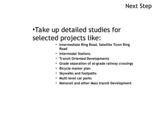Next Step
•Take up detailed studies for
selected projects like:
• Intermediate Ring Road, Satellite Town Ring
Road
• Intermodal Stations
• Transit Oriented Developments
• Grade separation of at-grade railway crossings
• Bicycle master plan
• Skywalks and footpaths
• Multi level car parks
• Monorail and other Mass transit Development
 