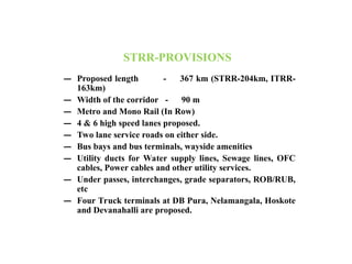 STRR-PROVISIONS
– Proposed length - 367 km (STRR-204km, ITRR-
163km)
– Width of the corridor - 90 m
– Metro and Mono Rail (In Row)
– 4 & 6 high speed lanes proposed.
– Two lane service roads on either side.
– Bus bays and bus terminals, wayside amenities
– Utility ducts for Water supply lines, Sewage lines, OFC
cables, Power cables and other utility services.
– Under passes, interchanges, grade separators, ROB/RUB,
etc
– Four Truck terminals at DB Pura, Nelamangala, Hoskote
and Devanahalli are proposed.
 