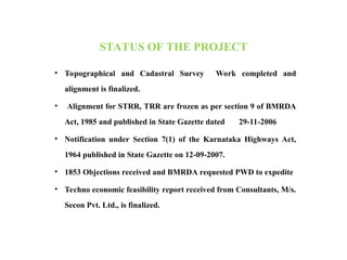 STATUS OF THE PROJECT
• Topographical and Cadastral Survey Work completed and
alignment is finalized.
• Alignment for STRR, TRR are frozen as per section 9 of BMRDA
Act, 1985 and published in State Gazette dated 29-11-2006
• Notification under Section 7(1) of the Karnataka Highways Act,
1964 published in State Gazette on 12-09-2007.
• 1853 Objections received and BMRDA requested PWD to expedite
• Techno economic feasibility report received from Consultants, M/s.
Secon Pvt. Ltd., is finalized.
 