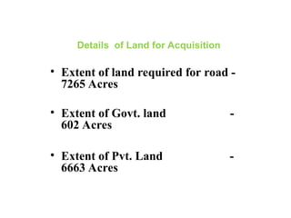 Details of Land for Acquisition
• Extent of land required for road -
7265 Acres
• Extent of Govt. land -
602 Acres
• Extent of Pvt. Land -
6663 Acres
 