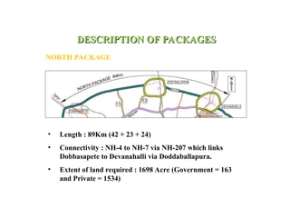DESCRIPTION OF PACKAGES
DESCRIPTION OF PACKAGES
NORTH PACKAGE
• Length : 89Km (42 + 23 + 24)
• Connectivity : NH-4 to NH-7 via NH-207 which links
Dobbasapete to Devanahalli via Doddaballapura.
• Extent of land required : 1698 Acre (Government = 163
and Private = 1534)
 