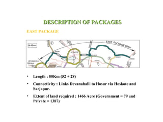 DESCRIPTION OF PACKAGES
DESCRIPTION OF PACKAGES
EAST PACKAGE
• Length : 80Km (52 + 28)
• Connectivity : Links Devanahalli to Hosur via Hoskote and
Sarjapur.
• Extent of land required : 1466 Acre (Government = 79 and
Private = 1387)
 