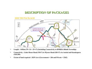 DESCRIPTION OF PACKAGES
DESCRIPTION OF PACKAGES
SOUTH PACKAGE
• Length : 145Km (79+ 24 + 25+17) (Including Connectivity to BMRDA Bidadi Township)
• Connectivity : Links Hosur Road (NH-7) to Mysore Road (SH-17) via Anekal and Kanakapura
(NH-209)
• Extent of land required : 2629 Acre (Government = 266 and Private = 2362)
CONNECTIVITY TO
BIDADI TOWNSHIP
145km
 