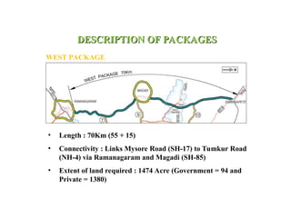 DESCRIPTION OF PACKAGES
DESCRIPTION OF PACKAGES
WEST PACKAGE
• Length : 70Km (55 + 15)
• Connectivity : Links Mysore Road (SH-17) to Tumkur Road
(NH-4) via Ramanagaram and Magadi (SH-85)
• Extent of land required : 1474 Acre (Government = 94 and
Private = 1380)
 