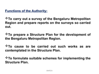BMRDA
Functions of the Authority:
To carry out a survey of the Bengaluru Metropolitan
Region and prepare reports on the surveys so carried
out.
To prepare a Structure Plan for the development of
the Bengaluru Metropolitan Region.
To cause to be carried out such works as are
contemplated in the Structure Plan.
To formulate suitable schemes for implementing the
Structure Plan.
 