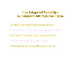 New Integrated Townships
New Integrated Townships
in Bangaluru Metropolitan Region
in Bangaluru Metropolitan Region
1.Bidadi Township (Ramanagara Taluk)
2.Ramanagara Township (Ramanagara Taluk)
3.Sathanur Township (Kanakapura Taluk)
4.Solur Township (Magadi Taluk)
5.Nandagudi Township (Hosakote Taluk)
 