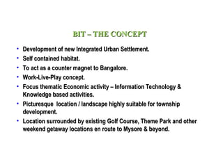 • Development of new Integrated Urban Settlement.
Development of new Integrated Urban Settlement.
• Self contained habitat.
Self contained habitat.
• To act as a counter magnet to Bangalore.
To act as a counter magnet to Bangalore.
• Work-Live-Play concept.
Work-Live-Play concept.
• Focus thematic Economic activity – Information Technology &
Focus thematic Economic activity – Information Technology &
Knowledge based activities.
Knowledge based activities.
• Picturesque location / landscape highly suitable for township
Picturesque location / landscape highly suitable for township
development.
development.
• Location surrounded by existing Golf Course, Theme Park and other
Location surrounded by existing Golf Course, Theme Park and other
weekend getaway locations en route to Mysore & beyond.
weekend getaway locations en route to Mysore & beyond.
BIT – THE CONCEPT
BIT – THE CONCEPT
 