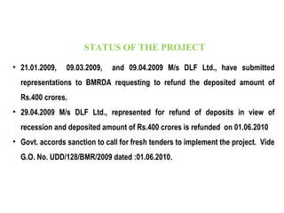 • 21.01.2009, 09.03.2009, and 09.04.2009 M/s DLF Ltd., have submitted
representations to BMRDA requesting to refund the deposited amount of
Rs.400 crores.
• 29.04.2009 M/s DLF Ltd., represented for refund of deposits in view of
recession and deposited amount of Rs.400 crores is refunded on 01.06.2010
• Govt. accords sanction to call for fresh tenders to implement the project. Vide
G.O. No. UDD/128/BMR/2009 dated :01.06.2010.
STATUS OF THE PROJECT
 