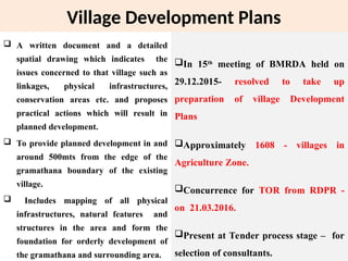 Village Development Plans
 A written document and a detailed
spatial drawing which indicates the
issues concerned to that village such as
linkages, physical infrastructures,
conservation areas etc. and proposes
practical actions which will result in
planned development.
 To provide planned development in and
around 500mts from the edge of the
gramathana boundary of the existing
village.
 Includes mapping of all physical
infrastructures, natural features and
structures in the area and form the
foundation for orderly development of
the gramathana and surrounding area.
In 15th
meeting of BMRDA held on
29.12.2015- resolved to take up
preparation of village Development
Plans
Approximately 1608 - villages in
Agriculture Zone.
Concurrence for TOR from RDPR -
on 21.03.2016.
Present at Tender process stage – for
selection of consultants.
 