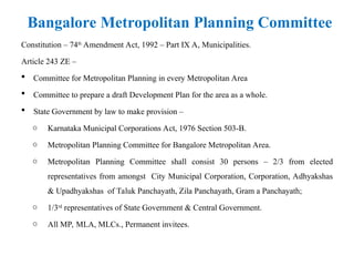 Constitution – 74th
Amendment Act, 1992 – Part IX A, Municipalities.
Article 243 ZE –
 Committee for Metropolitan Planning in every Metropolitan Area
 Committee to prepare a draft Development Plan for the area as a whole.
 State Government by law to make provision –
o Karnataka Municipal Corporations Act, 1976 Section 503-B.
o Metropolitan Planning Committee for Bangalore Metropolitan Area.
o Metropolitan Planning Committee shall consist 30 persons – 2/3 from elected
representatives from amongst City Municipal Corporation, Corporation, Adhyakshas
& Upadhyakshas of Taluk Panchayath, Zila Panchayath, Gram a Panchayath;
o 1/3rd
representatives of State Government & Central Government.
o All MP, MLA, MLCs., Permanent invitees.
Bangalore Metropolitan Planning Committee
 
