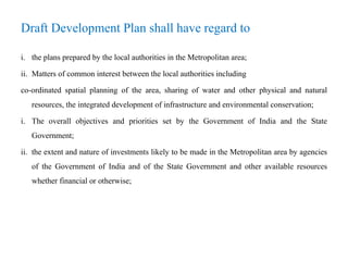 Draft Development Plan shall have regard to
i. the plans prepared by the local authorities in the Metropolitan area;
ii. Matters of common interest between the local authorities including
co-ordinated spatial planning of the area, sharing of water and other physical and natural
resources, the integrated development of infrastructure and environmental conservation;
i. The overall objectives and priorities set by the Government of India and the State
Government;
ii. the extent and nature of investments likely to be made in the Metropolitan area by agencies
of the Government of India and of the State Government and other available resources
whether financial or otherwise;
 