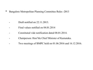  Bangalore Metropolitan Planning Committee Rules -2013
- Draft notified on 22.11.2013.
- Final values notified on 04.01.2014
- Constituted vide notification dated 08.01.2014.
- Chairperson: Hon’ble Chief Minister of Karnataka.
- Two meetings of BMPC held on 01.06.2016 and 16.12.2016.
 