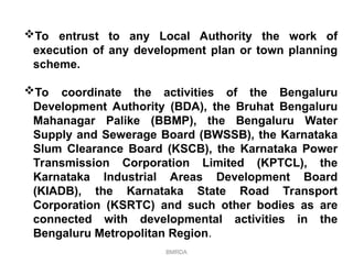 BMRDA
To entrust to any Local Authority the work of
execution of any development plan or town planning
scheme.
To coordinate the activities of the Bengaluru
Development Authority (BDA), the Bruhat Bengaluru
Mahanagar Palike (BBMP), the Bengaluru Water
Supply and Sewerage Board (BWSSB), the Karnataka
Slum Clearance Board (KSCB), the Karnataka Power
Transmission Corporation Limited (KPTCL), the
Karnataka Industrial Areas Development Board
(KIADB), the Karnataka State Road Transport
Corporation (KSRTC) and such other bodies as are
connected with developmental activities in the
Bengaluru Metropolitan Region.
 
