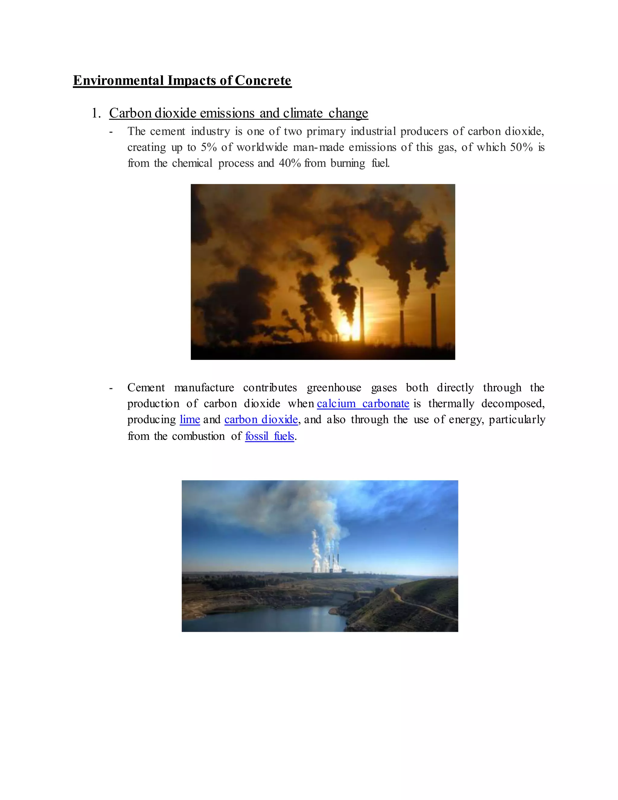 Environmental Impacts of Concrete
1. Carbon dioxide emissions and climate change
- The cement industry is one of two primary industrial producers of carbon dioxide,
creating up to 5% of worldwide man-made emissions of this gas, of which 50% is
from the chemical process and 40% from burning fuel.
- Cement manufacture contributes greenhouse gases both directly through the
production of carbon dioxide when calcium carbonate is thermally decomposed,
producing lime and carbon dioxide, and also through the use of energy, particularly
from the combustion of fossil fuels.
 