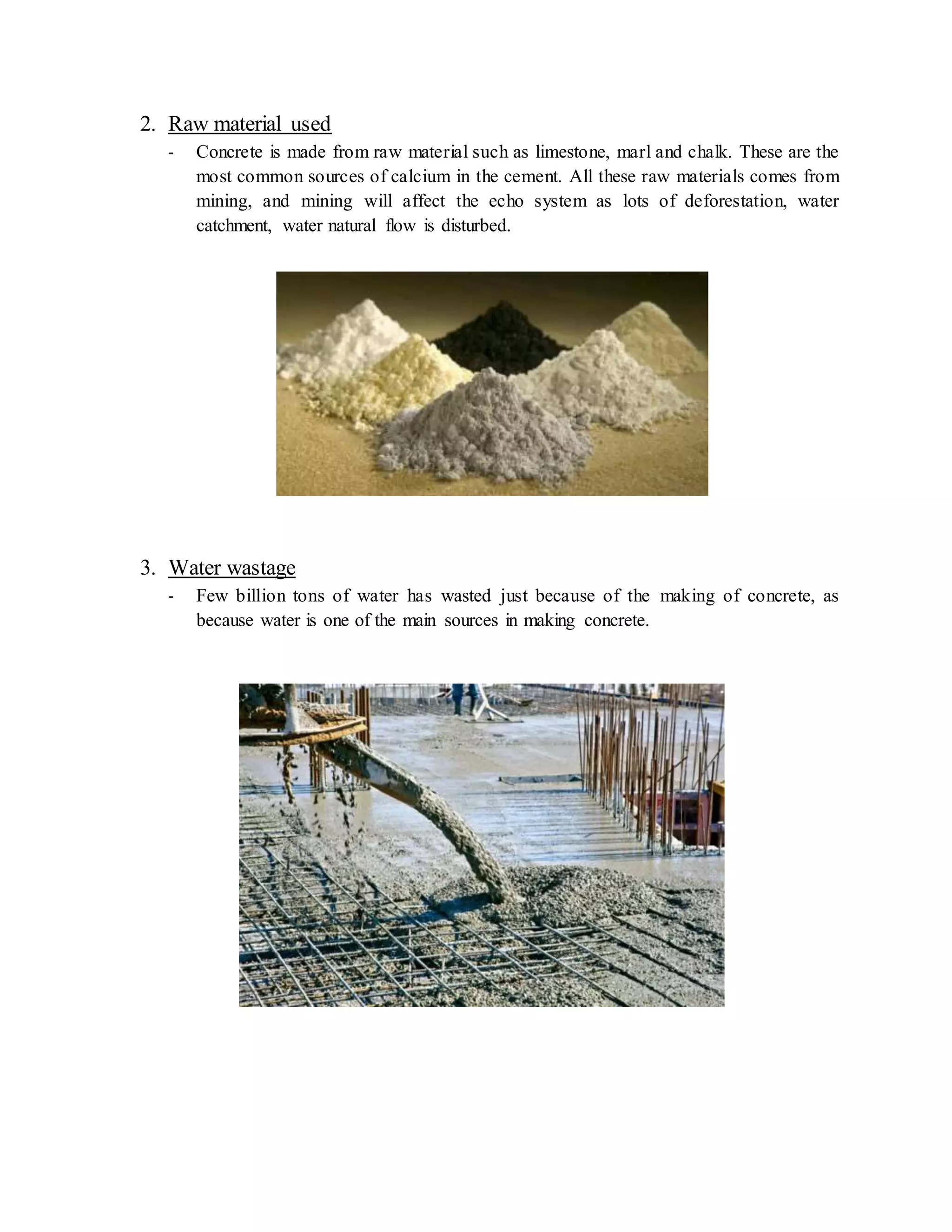 2. Raw material used
- Concrete is made from raw material such as limestone, marl and chalk. These are the
most common sources of calcium in the cement. All these raw materials comes from
mining, and mining will affect the echo system as lots of deforestation, water
catchment, water natural flow is disturbed.
3. Water wastage
- Few billion tons of water has wasted just because of the making of concrete, as
because water is one of the main sources in making concrete.
 