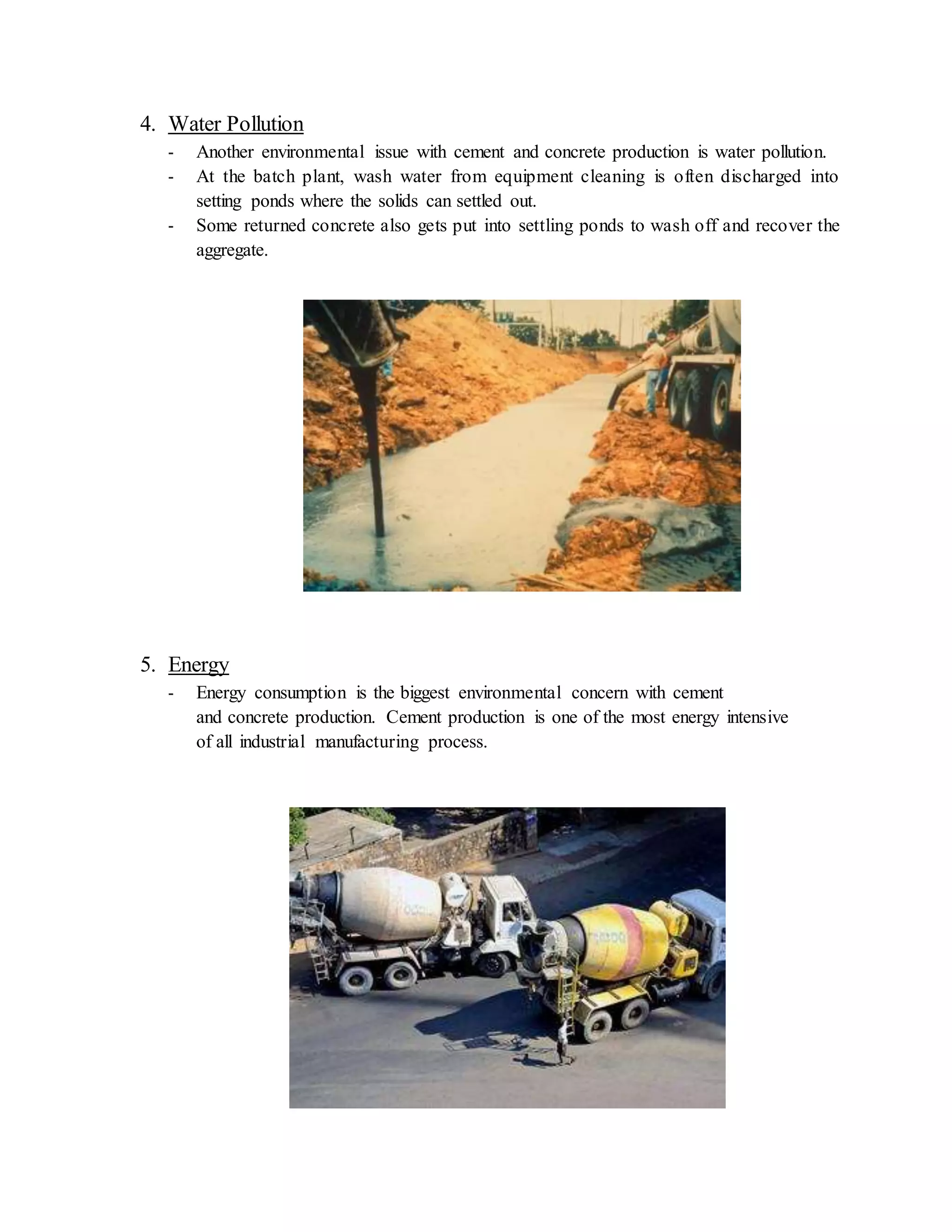 4. Water Pollution
- Another environmental issue with cement and concrete production is water pollution.
- At the batch plant, wash water from equipment cleaning is often discharged into
setting ponds where the solids can settled out.
- Some returned concrete also gets put into settling ponds to wash off and recover the
aggregate.
5. Energy
- Energy consumption is the biggest environmental concern with cement
and concrete production. Cement production is one of the most energy intensive
of all industrial manufacturing process.
 