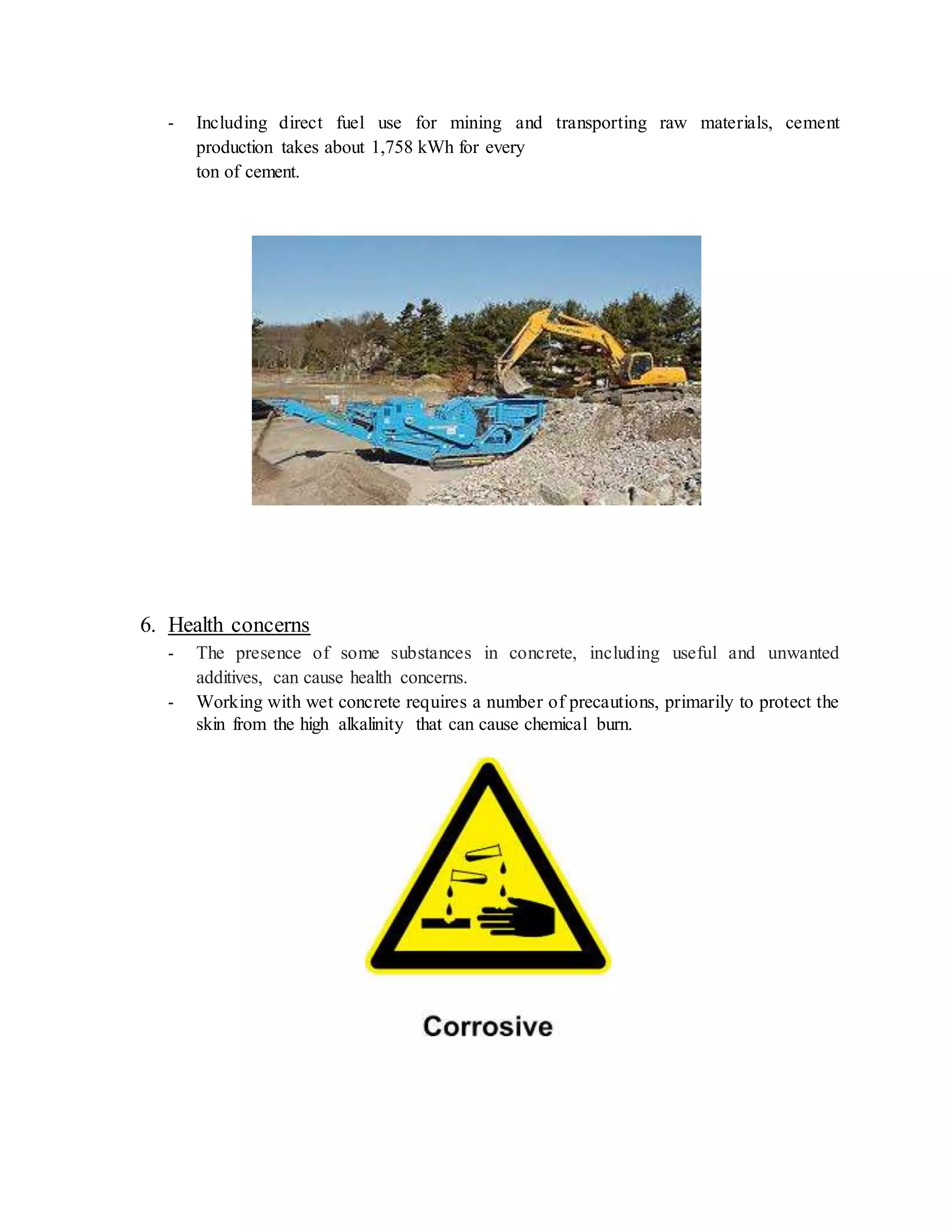 - Including direct fuel use for mining and transporting raw materials, cement
production takes about 1,758 kWh for every
ton of cement.
6. Health concerns
- The presence of some substances in concrete, including useful and unwanted
additives, can cause health concerns.
- Working with wet concrete requires a number of precautions, primarily to protect the
skin from the high alkalinity that can cause chemical burn.
 