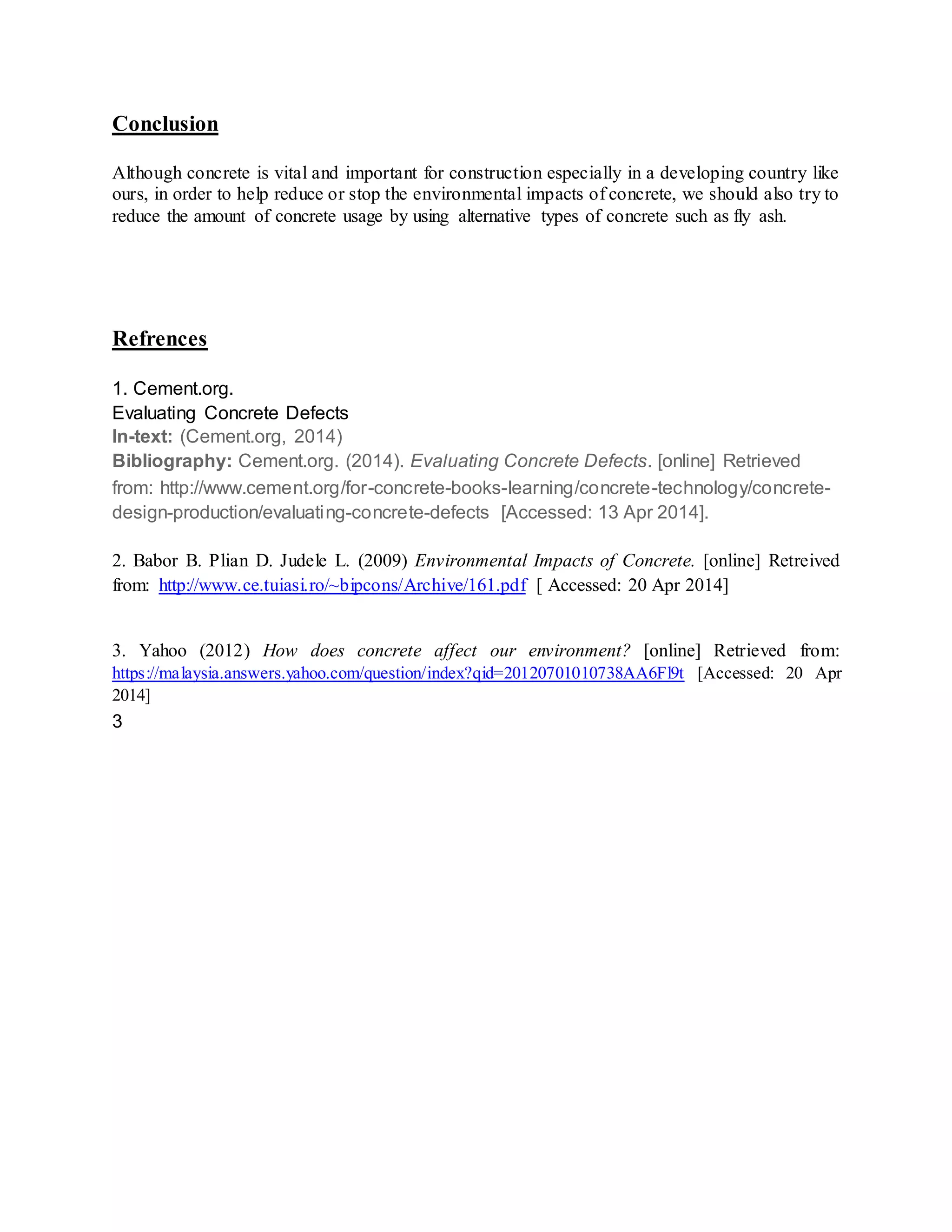Conclusion
Although concrete is vital and important for construction especially in a developing country like
ours, in order to help reduce or stop the environmental impacts of concrete, we should also try to
reduce the amount of concrete usage by using alternative types of concrete such as fly ash.
Refrences
1. Cement.org.
Evaluating Concrete Defects
In-text: (Cement.org, 2014)
Bibliography: Cement.org. (2014). Evaluating Concrete Defects. [online] Retrieved
from: http://www.cement.org/for-concrete-books-learning/concrete-technology/concrete-
design-production/evaluating-concrete-defects [Accessed: 13 Apr 2014].
2. Babor B. Plian D. Judele L. (2009) Environmental Impacts of Concrete. [online] Retreived
from: http://www.ce.tuiasi.ro/~bipcons/Archive/161.pdf [ Accessed: 20 Apr 2014]
3. Yahoo (2012) How does concrete affect our environment? [online] Retrieved from:
https://malaysia.answers.yahoo.com/question/index?qid=20120701010738AA6Fl9t [Accessed: 20 Apr
2014]
3
 