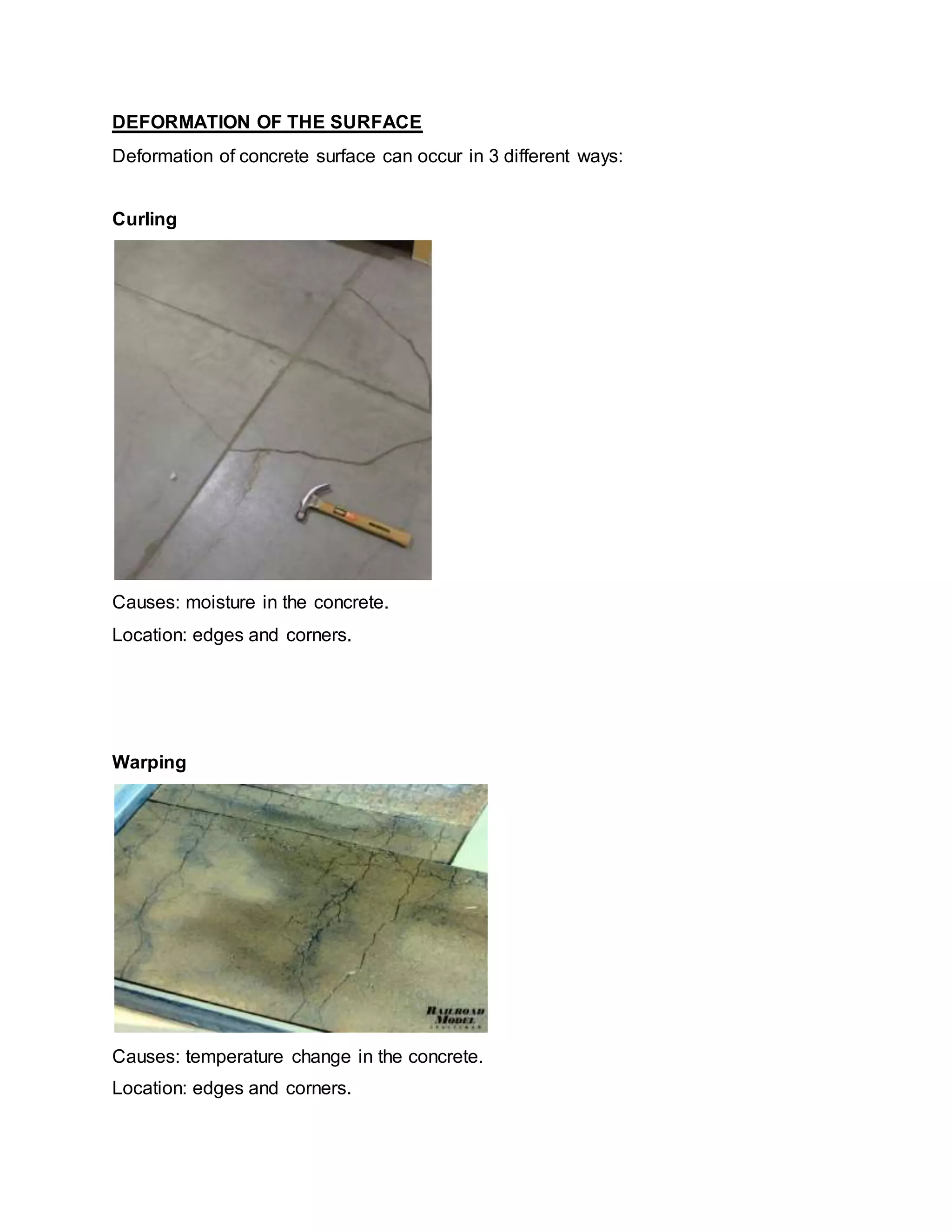 DEFORMATION OF THE SURFACE
Deformation of concrete surface can occur in 3 different ways:
Curling
Causes: moisture in the concrete.
Location: edges and corners.
Warping
Causes: temperature change in the concrete.
Location: edges and corners.
 