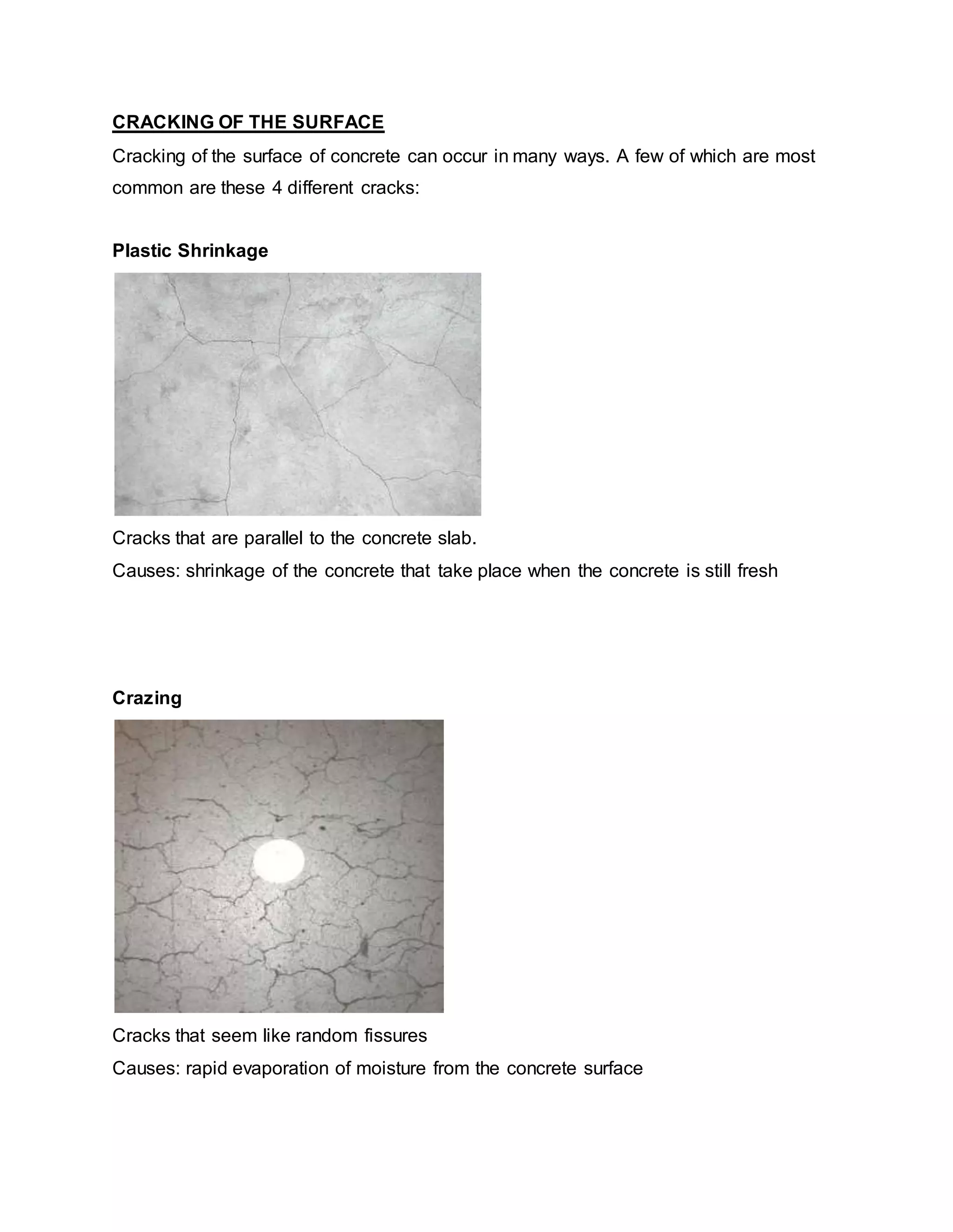 CRACKING OF THE SURFACE
Cracking of the surface of concrete can occur in many ways. A few of which are most
common are these 4 different cracks:
Plastic Shrinkage
Cracks that are parallel to the concrete slab.
Causes: shrinkage of the concrete that take place when the concrete is still fresh
Crazing
Cracks that seem like random fissures
Causes: rapid evaporation of moisture from the concrete surface
 