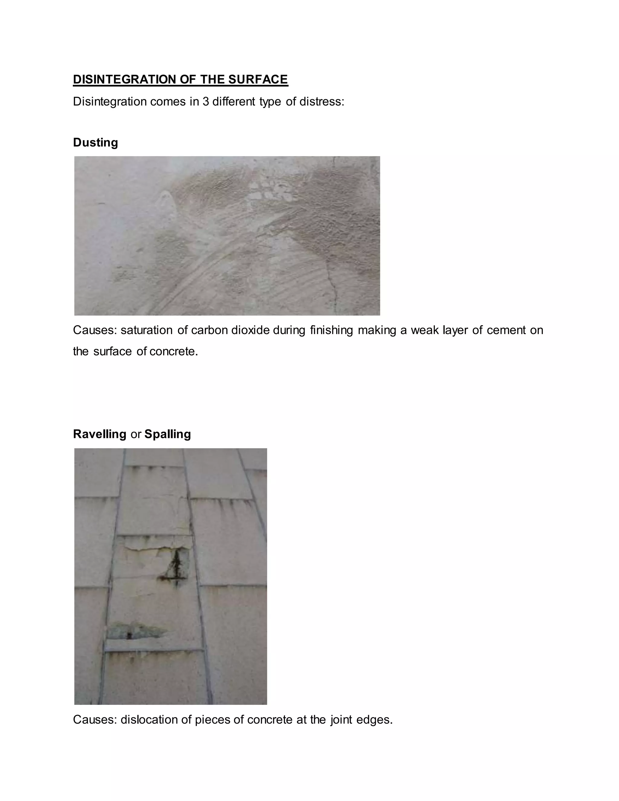 DISINTEGRATION OF THE SURFACE
Disintegration comes in 3 different type of distress:
Dusting
Causes: saturation of carbon dioxide during finishing making a weak layer of cement on
the surface of concrete.
Ravelling or Spalling
Causes: dislocation of pieces of concrete at the joint edges.
 