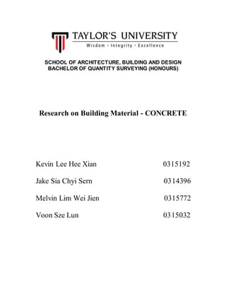 SCHOOL OF ARCHITECTURE, BUILDING AND DESIGN
BACHELOR OF QUANTITY SURVEYING (HONOURS)
Research on Building Material - CONCRETE
Kevin Lee Hee Xian 0315192
Jake Sia Chyi Sern 0314396
Melvin Lim Wei Jien 0315772
Voon Sze Lun 0315032
 